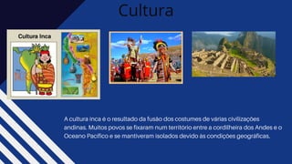 Cultura
A cultura inca é o resultado da fusão dos costumes de várias civilizações
andinas. Muitos povos se fixaram num território entre a cordilheira dos Andes e o
Oceano Pacífico e se mantiveram isolados devido às condições geográficas.
 