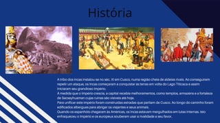 História
A tribo dos incas instalou-se no séc. XI em Cusco, numa região cheia de aldeias rivais. Ao conseguirem
repelir um ataque, os Incas começaram a conquistar às terras em volta do Lago Titicaca e assim
iniciaram seu grandioso Império.
À medida que o Império crescia, a capital recebia melhoramentos, como templos, armazéns e a fortaleza
de Sacsayhuaman cujas ruínas são visíveis até hoje.
Para unificar este império foram construídas estradas que partiam de Cusco. Ao longo do caminho foram
edificados albergues para abrigar os viajantes e seus animais.
Quando os espanhóis chegaram às Américas, os incas estavam mergulhados em lutas internas. Isto
enfraqueceu o Império e os europeus souberam usar a rivalidade a seu favor.
 