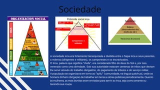 Sociedade
A sociedade inca era fortemente hierarquizada e dividida entre o Sapa Inca e seus parentes,
a nobreza (dirigentes e militares), os camponeses e os escravizados.
O Inca, palavra que significa “chefe”, era considerado filho do deus do Sol e, por isso,
venerado como uma divindade. Sob sua autoridade estavam centenas de tribos que deviam
lhe servir através do trabalho obrigatório, do pagamento de tributos e do serviço militar.
A população se organizava em torno ao “ayllu” (comunidade, na língua quéchua), onde os
homens tinham obrigação de trabalhar em terras e obras públicas periodicamente. Quanto
às mulheres, as mais bonitas eram enviadas para servir ao Inca, seja como amante ou
tecendo sua roupa.
 