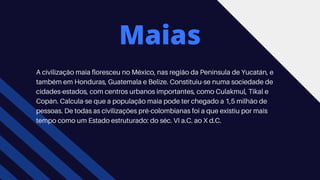 Maias
A civilização maia floresceu no México, nas região da Península de Yucatán, e
também em Honduras, Guatemala e Belize. Constituiu-se numa sociedade de
cidades-estados, com centros urbanos importantes, como Culakmul, Tikal e
Copán. Calcula-se que a população maia pode ter chegado a 1,5 milhão de
pessoas. De todas as civilizações pré-colombianas foi a que existiu por mais
tempo como um Estado estruturado: do séc. VI a.C. ao X d.C.
 