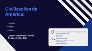 COLÉGIO ESTADUAL PROFESSOR IVARDO PEREIRA BASTOS
PROFESSORA: VALDELICE
SÉRIE: 2°ANO
TURMA: ÚNICA
DISCIPLINA: HISTÓRIA
ALUNO: FELIPE DOS SANTOS SILVA
DATA: 18/06/2022
TURNO: VESPERTINO
Civilizações da
América:
Cultura, Econômica, História,
Religião e Sociedade
Astecas
Incas
Maias
 