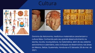 Cultura
Domínio da Astronomia, medicina e matemática caracterizam a
cultura Maia. Conhecida pelo seu grande desenvolvimento na
escrita, na arte, na arquitetura, na matemática, além do seu sistema
astronômico e calendário, esta civilização se desenvolveu nas áreas
do México, Belize, Guatemala, Honduras e El Salvador.26 de mar. de
2021.
 