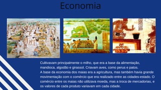 Economia
Cultivavam principalmente o milho, que era a base da alimentação,
mandioca, algodão e girassol. Criavam aves, como perus e patos.
A base da economia dos maias era a agricultura, mas também havia grande
movimentação com o comércio que era realizado entre as cidades-estado. O
comércio entre os maias não utilizava moeda, mas a troca de mercadorias, e
os valores de cada produto variavam em cada cidade.
 