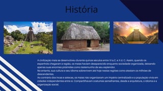 História
A civilização maia se desenvolveu durante quinze séculos entre VI a.C. e X d. C. Assim, quando os
espanhóis chegaram à região, os maias haviam desaparecido enquanto sociedade organizada, deixando
apenas suas enormes pirâmides como testemunho de seu esplendor.
No entanto, sua cultura e seu idioma sobrevivem até hoje nestas regiões como atestam os milhões de
descendentes.
Ao contrário dos incas e astecas, os maias não organizaram um império centralizado e a população vivia em
cidades independentes entre si. Compartilhavam costumes semelhantes, desde a arquitetura, o idioma e a
organização social.
 