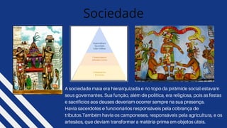 Sociedade
A sociedade maia era hierarquizada e no topo da pirâmide social estavam
seus governantes. Sua função, além de política, era religiosa, pois as festas
e sacrifícios aos deuses deveriam ocorrer sempre na sua presença.
Havia sacerdotes e funcionários responsáveis pela cobrança de
tributos.Também havia os camponeses, responsáveis pela agricultura, e os
artesãos, que deviam transformar a matéria-prima em objetos úteis.
 