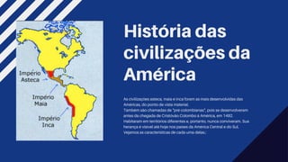 História das
civilizações da
América
As civilizações asteca, maia e inca foram as mais desenvolvidas das
Américas, do ponto de vista material.
Também são chamadas de "pré-colombianas", pois se desenvolveram
antes da chegada de Cristóvão Colombo à América, em 1492.
Habitaram em territórios diferentes e, portanto, nunca conviveram. Sua
herança é visível até hoje nos países da América Central e do Sul.
Vejamos as características de cada uma delas.:
 