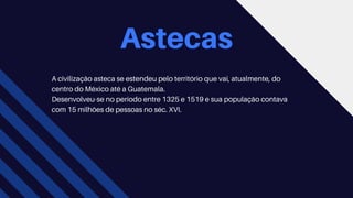 Astecas
A civilização asteca se estendeu pelo território que vai, atualmente, do
centro do México até a Guatemala.
Desenvolveu-se no período entre 1325 e 1519 e sua população contava
com 15 milhões de pessoas no séc. XVI.
 