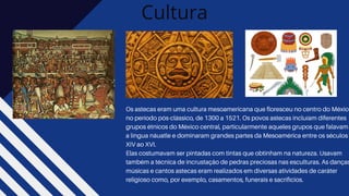 Cultura
Os astecas eram uma cultura mesoamericana que floresceu no centro do México
no período pós-clássico, de 1300 a 1521. Os povos astecas incluíam diferentes
grupos étnicos do México central, particularmente aqueles grupos que falavam
a língua náuatle e dominaram grandes partes da Mesoamérica entre os séculos
XIV ao XVI.
Elas costumavam ser pintadas com tintas que obtinham na natureza. Usavam
também a técnica de incrustação de pedras preciosas nas esculturas. As danças
músicas e cantos astecas eram realizados em diversas atividades de caráter
religioso como, por exemplo, casamentos, funerais e sacrifícios.
 