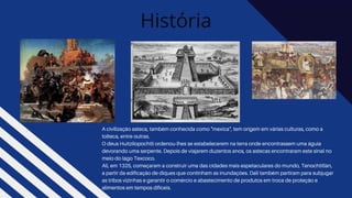 História
A civilização asteca, também conhecida como "mexica", tem origem em várias culturas, como a
tolteca, entre outras.
O deus Huitzilopochtli ordenou-lhes se estabelecerem na terra onde encontrassem uma águia
devorando uma serpente. Depois de viajarem duzentos anos, os astecas encontraram este sinal no
meio do lago Texcoco.
Ali, em 1325, começaram a construir uma das cidades mais espetaculares do mundo, Tenochtitlán,
a partir da edificação de diques que continham as inundações. Dali também partiram para subjugar
as tribos vizinhas e garantir o comércio e abastecimento de produtos em troca de proteção e
alimentos em tempos difíceis.
 
