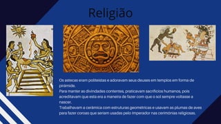 Religião
Os astecas eram politeístas e adoravam seus deuses em templos em forma de
pirâmide.
Para manter as divindades contentes, praticavam sacrifícios humanos, pois
acreditavam que esta era a maneira de fazer com que o sol sempre voltasse a
nascer.
Trabalhavam a cerâmica com estruturas geométricas e usavam as plumas de aves
para fazer coroas que seriam usadas pelo Imperador nas cerimônias religiosas.
 