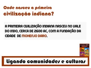 Ligando comunidades e culturas
Onde nasceu a primeira
civilização indiana?
A primeira civilização indiana nasceu no vale
do indo, cerca de 2600 ac, com a fundação da
cidade de mohenjo daro.
 