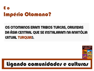 Ligando comunidades e culturas
E o
Império Otomano?
Os Otomanos eram tribos turcas, oriundas
da ásia central que se instalaram na anatólia
(atual Turquia).
 