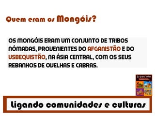 Ligando comunidades e culturas
Quem eram os Mongóis?
Os mongóis eram um conjunto de tribos
nómadas, provenientes do afganistão e do
usbequistão, na ásia central, com os seus
rebanhos de ovelhas e cabras.
 