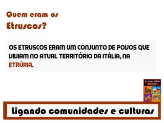 Ligando comunidades e culturas
Quem eram os
Etruscos?
Os etruscos eram um conjunto de povos que
viviam no atual território da Itália, na
Etrúria.
 