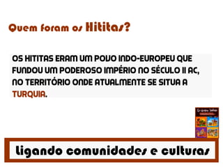 Ligando comunidades e culturas
Quem foram os Hititas?
Os hititas eram um povo indo-europeu que
fundou um poderoso império no século ii ac,
no território onde atualmente se situa a
turquia.
 