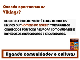 Ligando comunidades e culturas
Quando apareceram os
Vikings?
Desde os finais de 700 até cerca de 1100, os
vikings ou “homens do norte” tornaram-se
conhecidos por toda a europa como audazes e
impiedosos navegadores e saqueadores.
 