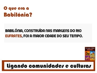 Ligando comunidades e culturas
O que era a
Babilónia?
Babilónia, construída nas margens do rio
Eufrates, foi a maior cidade do seu tempo.
 