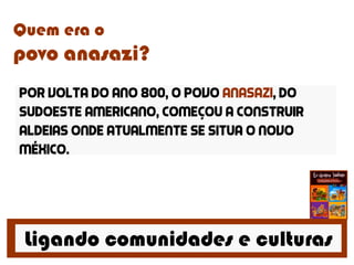 Ligando comunidades e culturas
Quem era o
povo anasazi?
Por volta do ano 800, o povo anasazi, do
sudoeste americano, começou a construir
aldeias onde atualmente se situa o novo
méxico.
 