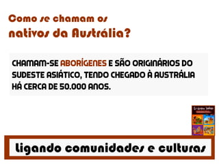 Ligando comunidades e culturas
Como se chamam os
nativos da Austrália?
Chamam-se aborígenes e são originários do
sudeste asiático, tendo chegado à austrália
há cerca de 50.000 anos.
 