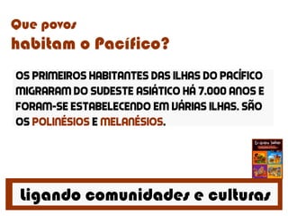 Ligando comunidades e culturas
Que povos
habitam o Pacífico?
Os primeiros habitantes das ilhas do pacífico
migraram do sudeste asiático há 7.000 anos e
foram-se estabelecendo em várias ilhas. São
os polinésios e melanésios.
 
