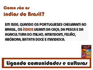 Ligando comunidades e culturas
Como são os
índios do Brasil?
Em 1500, quando os portugueses chegaram ao
brasil, os índios viviam da caça, da pesca e da
agricultura do milho, amendoim, feijão,
abóbora, batata doce e mandioca.
 