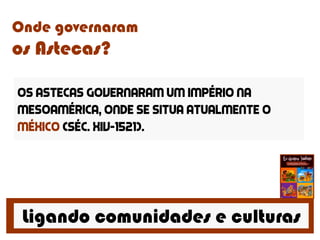 Ligando comunidades e culturas
Onde governaram
os Astecas?
Os Astecas governaram um império na
Mesoamérica, onde se situa atualmente o
méxico (séc. xiv-1521).
 