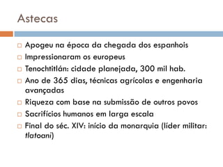 Astecas
 Apogeu na época da chegada dos espanhois
 Impressionaram os europeus
 Tenochtitlán: cidade planejada, 300 mil hab.
 Ano de 365 dias, técnicas agrícolas e engenharia
avançadas
 Riqueza com base na submissão de outros povos
 Sacrifícios humanos em larga escala
 Final do séc. XIV: início da monarquia (líder militar:
tlatoani)
 