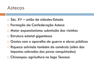 Astecas
 Séc. XV – união de cidades-Estado
 Formação da Confederação Asteca
 Maior expansionismo: submissão dos vizinhos
 Estrutura estatal gigantesca
 Gastos com o aparelho de guerra e obras públicas
 Riqueza advinda também do comércio (além dos
impostos cobrados dos povos conquistados)
 Chinampas: agricultura no lago Texcoco
 