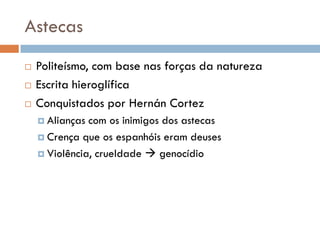 Astecas
 Politeísmo, com base nas forças da natureza
 Escrita hieroglífica
 Conquistados por Hernán Cortez
 Alianças com os inimigos dos astecas
 Crença que os espanhóis eram deuses
 Violência, crueldade  genocídio
 