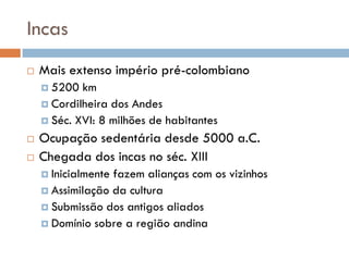 Incas
 Mais extenso império pré-colombiano
 5200 km
 Cordilheira dos Andes
 Séc. XVI: 8 milhões de habitantes
 Ocupação sedentária desde 5000 a.C.
 Chegada dos incas no séc. XIII
 Inicialmente fazem alianças com os vizinhos
 Assimilação da cultura
 Submissão dos antigos aliados
 Domínio sobre a região andina
 