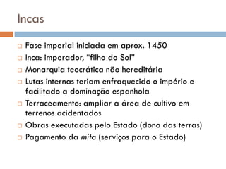 Incas
 Fase imperial iniciada em aprox. 1450
 Inca: imperador, “filho do Sol”
 Monarquia teocrática não hereditária
 Lutas internas teriam enfraquecido o império e
facilitado a dominação espanhola
 Terraceamento: ampliar a área de cultivo em
terrenos acidentados
 Obras executadas pelo Estado (dono das terras)
 Pagamento da mita (serviços para o Estado)
 