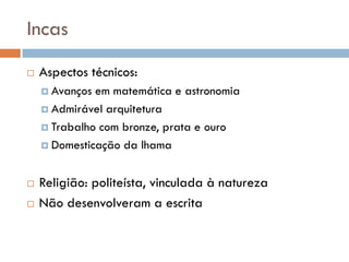 Incas
 Aspectos técnicos:
 Avanços em matemática e astronomia
 Admirável arquitetura
 Trabalho com bronze, prata e ouro
 Domesticação da lhama
 Religião: politeísta, vinculada à natureza
 Não desenvolveram a escrita
 