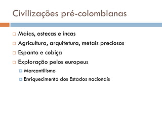 Civilizações pré-colombianas
 Maias, astecas e incas
 Agricultura, arquitetura, metais preciosos
 Espanto e cobiça
 Exploração pelos europeus
 Mercantilismo
 Enriquecimento dos Estados nacionais
 