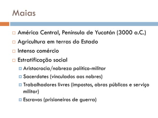 Maias
 América Central, Península de Yucatán (3000 a.C.)
 Agricultura em terras do Estado
 Intenso comércio
 Estratificação social
 Aristocracia/nobreza político-militar
 Sacerdotes (vinculados aos nobres)
 Trabalhadores livres (impostos, obras públicas e serviço
militar)
 Escravos (prisioneiros de guerra)
 