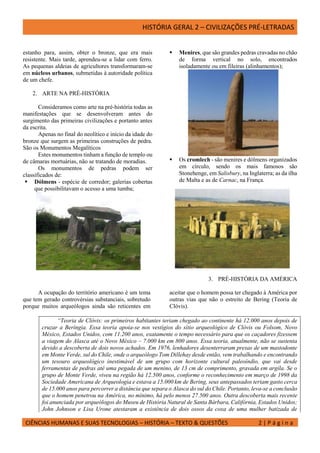 HISTÓRIA GERAL 2 – CIVILIZAÇÕES PRÉ-LETRADAS
CIÊNCIAS HUMANAS E SUAS TECNOLOGIAS – HISTÓRIA – TEXTO & QUESTÕES 2 | P á g i n a
estanho para, assim, obter o bronze, que era mais
resistente. Mais tarde, aprendeu-se a lidar com ferro.
As pequenas aldeias de agricultores transformaram-se
em núcleos urbanos, submetidas à autoridade política
de um chefe.
2. ARTE NA PRÉ-HISTÓRIA
Consideramos como arte na pré-história todas as
manifestações que se desenvolveram antes do
surgimento das primeiras civilizações e portanto antes
da escrita.
Apenas no final do neolítico e início da idade do
bronze que surgem as primeiras construções de pedra.
São os Monumentos Megalíticos
Estes monumentos tinham a função de templo ou
de câmaras mortuárias, não se tratando de moradias.
Os monumentos de pedras podem ser
classificados de:
 Dólmens - espécie de corredor; galerias cobertas
que possibilitavam o acesso a uma tumba;
 Menires, que são grandes pedras cravadas no chão
de forma vertical no solo, encontrados
isoladamente ou em fileiras (alinhamentos);
 Os cromlech - são menires e dólmens organizados
em círculo, sendo os mais famosos são
Stonehenge, em Salisbury, na Inglaterra; as da ilha
de Malta e as de Carnac, na França.
3. PRÉ-HISTÓRIA DA AMÉRICA
A ocupação do território americano é um tema
que tem gerado controvérsias substanciais, sobretudo
porque muitos arqueólogos ainda são reticentes em
aceitar que o homem possa ter chegado à América por
outras vias que não o estreito de Bering (Teoria de
Clóvis).
“Teoria de Clóvis: os primeiros habitantes teriam chegado ao continente há 12.000 anos depois de
cruzar a Beríngia. Essa teoria apoia-se nos vestígios do sítio arqueológico de Clóvis ou Folsom, Novo
México, Estados Unidos, com 11.200 anos, exatamente o tempo necessário para que os caçadores fizessem
a viagem do Alasca até o Novo México – 7.000 km em 800 anos. Essa teoria, atualmente, não se sustenta
devido a descoberta de dois novos achados. Em 1976, lenhadores desenterraram presas de um mastodonte
em Monte Verde, sul do Chile, onde o arqueólogo Tom Dillehay desde então, vem trabalhando e encontrando
um tesouro arqueológico inestimável de um grupo com horizonte cultural paleoíndio, que vai desde
ferramentas de pedras até uma pegada de um menino, de 13 cm de comprimento, gravada em argila. Se o
grupo de Monte Verde, viveu na região há 12.500 anos, conforme o reconhecimento em março de 1998 da
Sociedade Americana de Arqueologia e estava a 15.000 km de Bering, seus antepassados teriam gasto cerca
de 15.000 anos para percorrer a distância que separa o Alasca do sul do Chile. Portanto, leva-se a conclusão
que o homem penetrou na América, no mínimo, há pelo menos 27.500 anos. Outra descoberta mais recente
foi anunciada por arqueólogos do Museu de História Natural de Santa Bárbara, Califórnia, Estados Unidos;
John Johnson e Lisa Urone atestaram a existência de dois ossos da coxa de uma mulher batizada de
 