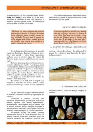 HISTÓRIA GERAL 2 – CIVILIZAÇÕES PRÉ-LETRADAS
CIÊNCIAS HUMANAS E SUAS TECNOLOGIAS – HISTÓRIA – TEXTO & QUESTÕES 4 | P á g i n a
foram encontrados em São Raimundo Nonato (Piauí -
Serra da Capivara), com idade de 48.000 anos,
permitindo a conclusão de que eram caçadores e
usavam o fogo para cozinhar, atacar e defender-se dos
inimigos, pelos utensílios encontrados.
Os primeiros habitantes do Brasil não deixaram
nada escrito. As marcas da pré-história brasileira estão
presentes em diversos locais.
4.1. SITIOS ARQUEOLÓGICOS
“São locais nos quais os homens que viveram
antes do início de nossa civilização e de alguma
forma, deixaram algum vestígio, marcas, de
suas atividades. Exemplo: uma ferramenta de
pedra lascada, uma fogueira na qual assaram
sua comida, uma pintura, uma sepultura, a
simples marca de seus passos.
Os sítios arqueológicos são diferentes segundo
o uso que os homens pré-históricos fizeram do
local. Cada local pode corresponder a uma
função, mas há casos, como as aldeias, onde
vários tipos de atividades foram praticadas”.
(Adaptado.(http://www.fumdham.org.br/sitiosa
rq.asp. Acesso em 26/02/2014)
A. OS SÍTIOS DO LITORAL – OS SAMBAQUIS
Os sambaquis consiste no acumulo de restos de
crustáceos depositados durantes milhares de anos.
Entre uma camada e outra, foram depositados
artefatos, ossos e diversos tipos de objetos de
diferentes grupos humanos que habitaram uma mesma
região.
De forma genérica, podemos afirmar que nossos
primeiros habitantes (do litoral) viviam da caça, pesca
e coleta de frutos. Utilizavam instrumentos (machados
e lanças de madeira) com pontas de pedra afiadas.
Dominavam o fogo e cozinhava os alimentos e, servia
para afugentar os animais ferozes. Alimentava-se
também de grandes quantidades de frutos do mar.
Os grupos do litoral, fabricavam cabanas de
madeira e palha para morar.
No século XV e XVI, com a chegada dos
europeus, a realidade dos nossos “índios” sofreu
profunda transformação. Foram alvo da intolerância
religiosa e cultural, da violência e das epidemias. Este
contato foi responsável pela dizimação dos povos
indígenas no país.
B. SÍTIO LÍTICOS/CERÂMICOS
Os que habitavam as regiões interiores (Sítios
do Interior - “cemitérios dos índios”), se protegiam em
cavernas.
Conheciam a cerâmica, utilizada para
armazenar, principalmente, grãos e água. Realizavam
pinturas rupestres. Tais marcas representavam,
principalmente, cenas de parto, relações sexuais, caça
de animais, rituais e danças, contagem de objetos e
outras atividades cotidianas. A arte rupestre é uma das
principais fontes de pesquisa da Pré-história no Brasil.
Socialmente viviam em grupos (grandes
famílias) com divisão de tarefas segundo o sexo: os
homens caçavam, pescavam e protegia o grupo; as
mulheres cuidavam das atividades agrícolas, dos
afazeres da família - cuidar das crianças e preparo do
alimento.
 