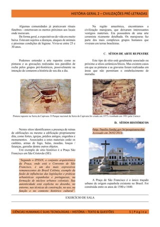 HISTÓRIA GERAL 2 – CIVILIZAÇÕES PRÉ-LETRADAS
CIÊNCIAS HUMANAS E SUAS TECNOLOGIAS – HISTÓRIA – TEXTO & QUESTÕES 5 | P á g i n a
Algumas comunidades já praticavam rituais
fúnebres - enterravam os mortos próximos aos locais
onde moravam.
De forma geral, a expectativas de vida era muito
baixa. Estavam sujeitos a doenças, ataques de animais
e péssimas condições de higiene. Vivia-se entre 25 e
30 anos.
Na região amazônica, encontramos a
civilização marajoara, que deixaram interessantes
vestígios materiais. Era possuidora de uma arte
ceramista ricamente detalhada. Os marajoaras faz
parte dos mais complexos grupos humanos que
viveram em terras brasileiras.
C. SÍTIOS DE ARTE RUPESTRE
Podemos entender a arte rupestre como as
pinturas e as gravações realizadas nos paredões de
rocha pelos grupos pré-históricos, possivelmente na
intenção de contarem a história do seu dia a dia.
Este tipo de sítio está geralmente associado ou
próximo a sítios cerâmicos/líticos. Mas existem casos
em que as pinturas e as gravuras foram realizadas em
áreas que não permitiam o estabelecimento de
moradia.
Pintura rupestre na Serra da Capivara. O Parque nacional da Serra da Capivara foi criado em 1975 e tombado em 1991 pela Unesco
D. SÍTIOS HISTÓRICOS
Nestes sítios identificamos a presença de ruínas
de edificações ou mesmo a edificação propriamente
dita, como fortes, igrejas, prédios antigos, engenhos e
monumentos. Associados a estes materiais estão os
canhões, armas de fogo, balas, moedas, louças /
faianças, garrafas dentre outros objetos.
Um exemplo de sitio histórico é a Praça São
Francisco em São Cristovão (SE).
“Segundo o IPHAN, o conjunto arquitetônico
da Praça, onde está o Convento de São
Francisco, é um dos mais expressivos
remanescentes do Brasil Colônia, exemplo da
fusão de influências das legislações e práticas
urbanísticas espanholas e portuguesas, na
formação de núcleos urbanos coloniais. Sua
autenticidade está explícita no desenho, no
entorno, nas técnicas de construção, no uso, na
função e no contexto histórico cultural”.
(http://basilio.fundaj.gov.br/pesquisaescolar.
Acessado em 26/02/2014).
A Praça de São Francisco é o único traçado
urbano de origem espanhola existente no Brasil. Foi
construída entre os anos de 1580 e 1640.
EXERCÍCIO DE SALA
 