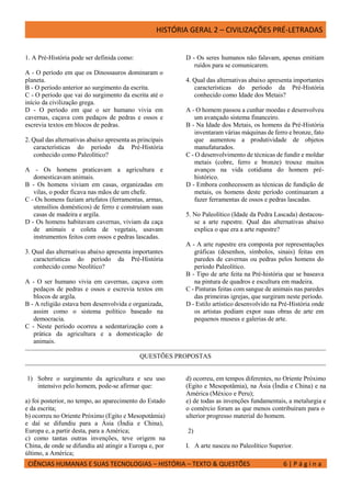 HISTÓRIA GERAL 2 – CIVILIZAÇÕES PRÉ-LETRADAS
CIÊNCIAS HUMANAS E SUAS TECNOLOGIAS – HISTÓRIA – TEXTO & QUESTÕES 6 | P á g i n a
1. A Pré-História pode ser definida como:
A - O período em que os Dinossauros dominaram o
planeta.
B - O período anterior ao surgimento da escrita.
C - O período que vai do surgimento da escrita até o
início da civilização grega.
D - O período em que o ser humano vivia em
cavernas, caçava com pedaços de pedras e ossos e
escrevia textos em blocos de pedras.
2. Qual das alternativas abaixo apresenta as principais
características do período da Pré-História
conhecido como Paleolítico?
A - Os homens praticavam a agricultura e
domesticavam animais.
B - Os homens viviam em casas, organizadas em
vilas, o poder ficava nas mãos de um chefe.
C - Os homens faziam artefatos (ferramentas, armas,
utensílios domésticos) de ferro e construíam suas
casas de madeira e argila.
D - Os homens habitavam cavernas, viviam da caça
de animais e coleta de vegetais, usavam
instrumentos feitos com ossos e pedras lascadas.
3. Qual das alternativas abaixo apresenta importantes
características do período da Pré-História
conhecido como Neolítico?
A - O ser humano vivia em cavernas, caçava com
pedaços de pedras e ossos e escrevia textos em
blocos de argila.
B - A religião estava bem desenvolvida e organizada,
assim como o sistema político baseado na
democracia.
C - Neste período ocorreu a sedentarização com a
prática da agricultura e a domesticação de
animais.
D - Os seres humanos não falavam, apenas emitiam
ruídos para se comunicarem.
4. Qual das alternativas abaixo apresenta importantes
características do período da Pré-História
conhecido como Idade dos Metais?
A - O homem passou a cunhar moedas e desenvolveu
um avançado sistema financeiro.
B - Na Idade dos Metais, os homens da Pré-História
inventaram várias máquinas de ferro e bronze, fato
que aumentou a produtividade de objetos
manufaturados.
C - O desenvolvimento de técnicas de fundir e moldar
metais (cobre, ferro e bronze) trouxe muitos
avanços na vida cotidiana do homem pré-
histórico.
D - Embora conhecessem as técnicas de fundição de
metais, os homens deste período continuaram a
fazer ferramentas de ossos e pedras lascadas.
5. No Paleolítico (Idade da Pedra Lascada) destacou-
se a arte rupestre. Qual das alternativas abaixo
explica o que era a arte rupestre?
A - A arte rupestre era composta por representações
gráficas (desenhos, símbolos, sinais) feitas em
paredes de cavernas ou pedras pelos homens do
período Paleolítico.
B - Tipo de arte feita na Pré-história que se baseava
na pintura de quadros e escultura em madeira.
C - Pinturas feitas com sangue de animais nas paredes
das primeiras igrejas, que surgiram neste período.
D - Estilo artístico desenvolvido na Pré-História onde
os artistas podiam expor suas obras de arte em
pequenos museus e galerias de arte.
QUESTÕES PROPOSTAS
1) Sobre o surgimento da agricultura e seu uso
intensivo pelo homem, pode-se afirmar que:
a) foi posterior, no tempo, ao aparecimento do Estado
e da escrita;
b) ocorreu no Oriente Próximo (Egito e Mesopotâmia)
e daí se difundiu para a Ásia (Índia e China),
Europa e, a partir desta, para a América;
c) como tantas outras invenções, teve origem na
China, de onde se difundiu até atingir a Europa e, por
último, a América;
d) ocorreu, em tempos diferentes, no Oriente Próximo
(Egito e Mesopotâmia), na Ásia (Índia e China) e na
América (México e Peru);
e) de todas as invenções fundamentais, a metalurgia e
o comércio foram as que menos contribuíram para o
ulterior progresso material do homem.
2)
I. A arte nasceu no Paleolítico Superior.
 