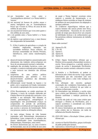 HISTÓRIA GERAL 2 – CIVILIZAÇÕES PRÉ-LETRADAS
CIÊNCIAS HUMANAS E SUAS TECNOLOGIAS – HISTÓRIA – TEXTO & QUESTÕES 9 | P á g i n a
[a] um hominídeo que viveu entre o
'Australopithecus aferensis' e os 'Homo habilis' e
'erectus'.
[b] um ancestral do homem de cérebro menor e
menos inteligência que os 'Australopithecus
boisei' que viveram na África, há cerca de dois
milhões de anos atrás.
[c] um ancestral do homem que viveu entre quatro e
três milhões de anos atrás.
[d] o elo perdido entre o 'homo habilis' e o 'homo
erectus'.
[e] da espécie a que pertencia Lucy, o mais famoso
dos antepassados da humanidade.
7) (Ufrn) A prática da agricultura e a criação de
rebanhos implicaram alterações nas
sociedades neolíticas. Nesse contexto, em
diversas comunidades do Oriente Próximo,
identifica-se, entre outras transformações,
o(a)
a) desenvolvimento de Impérios caracterizados pelo
afastamento das tradições mítico-religiosas em
favor de um pensamento racional e naturalista.
b) ampliação das atividades lucrativas, como, por
exemplo, o comércio realizado pelos estrangeiros
e seus escravos nos domínios das diversas
cidades.
c) surgimento de uma prática política
descentralizadora, que permitiu o livre
desenvolvimento econômico das diferentes
regiões ocupadas.
d) diferenciação social baseada na riqueza e no
poder, com o surgimento do Estado, instrumento
de controle e apropriação dos recursos naturais.
8) (Ufrs) Recentemente, no estado americano de
Arkansas, a teoria da evolução elaborada por
Charles Darwin foi retirada dos currículos e teve
proibida a sua utilização. Não obstante, os
estudos paleontológicos, antropológicos e
arqueológicos vêm possibilitando avanços na
compreensão do período da pré-história,
confirmando a existência de um longo período em
que ocorreu o processo de hominização. Sobre
esse processo, analise as afirmações abaixo.
I. As mais antigas formas de vida humana
registradas pela Paleontologia denominam-se
hominídeos, como comprovam os achados dos
fósseis identificados como Australopithecus,
Pithecantropus, Sinantropus, entre outros.
II. Os fósseis demonstram que, no curso evolutivo
da Humanidade, mais de um milhão de anos antes
de surgir o 'Homo Sapiens', existiram várias
espécies a caminho da humanização, e as
mudanças físicas ocorridas ao longo de centenas
de milhares de anos propiciaram sua adaptação a
qualquer ambiente.
III. As evidências arqueológicas indicam que a
espécie humana não nasceu pronta nem física,
nem culturalmente. Necessitou de um enorme
período de tempo para desenvolver um conjunto
de habilidades técnicas e de conhecimentos que
lhe permitisse elaborar instrumentos de trabalho
e utensílios.
Quais estão corretas?
[a] Apenas II e III.
[b] I, II e IIl.
[c] Apenas I.
[d] Apenas II.
[e] Apenas III.
9) (Ufpe) Alguns historiadores afirmam que a
História iniciou quando a humanidade inventou a
escrita. Nessa perspectiva, o período anterior à
criação da escrita é denominado Pré-História.
Sobre esse assunto assinale a alternativa correta.
[a] A história e a Pré-História só podem se
diferenciar pelo critério da escrita. Logo, aqueles
historiadores que não concordam com esse
critério estão presos a uma visão teológica da
História.
[b] Esta afirmação não encontra qualquer
contestação dos verdadeiros historiadores, pois
ela é uma prova irrefutável de que todas as
culturas evoluem para a escrita.
[c] Os historiadores que defendem a escrita como
único critério que diferencia a História da Pré-
História reafirmam a tradição positivista da
História.
[d] A escrita não pode ser vista como critério para
distinguir a História da Pré-História, pois o
aspecto econômico é considerado um critério
muito mais importante.
[e] Os únicos historiadores que defendem a escrita
como critério são os franceses, em razão da
influência da filosofia iluminista.
10) (FGV-SP) Sobre a Revolução Urbana, pode-se
afirmar que:
[a] ocorreu no final do Paleolítico, graças à utilização
de pedra polida pelo homem.
[b] representou a intensificação do nomadismo.
 