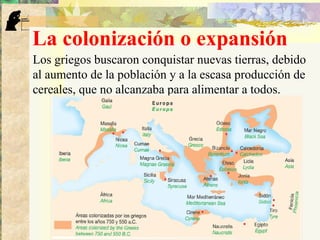 La colonización o expansión
Los griegos buscaron conquistar nuevas tierras, debido
al aumento de la población y a la escasa producción de
cereales, que no alcanzaba para alimentar a todos.
 