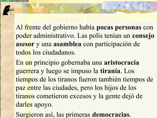 Sistema Político
Al frente del gobierno había pocas personas con
poder administrativo. Las polis tenían un consejo
asesor y una asamblea con participación de
todos los ciudadanos.
En un principio gobernaba una aristocracia
guerrera y luego se impuso la tiranía. Los
tiempos de los tiranos fueron también tiempos de
paz entre las ciudades, pero los hijos de los
tiranos cometieron excesos y la gente dejó de
darles apoyo.
Surgieron así, las primeras democracias.
 