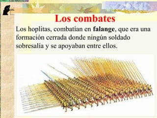 Los combates
Los hoplitas, combatían en falange, que era una
formación cerrada donde ningún soldado
sobresalía y se apoyaban entre ellos.
 