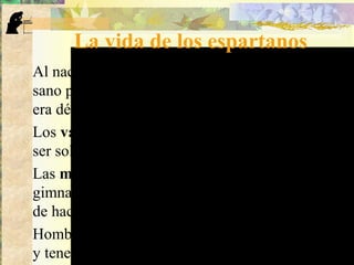 La vida de los espartanos
Al nacer un niño, el Estado evaluaba si era fuerte y
sano para ser buen soldado o buena madre. Si
era débil, lo sacrificaban arrojándolo de la altura.
Los varones: desde los 7 años se formaban para
ser soldados. A los 20 se incorporaban al ejército.
Las mujeres: recibían educación basada en la
gimnasia, la lucha y el atletismo, con la finalidad
de hacerse fuertes, para tener hijos fuertes.
Hombres y mujeres tenían obligación de casarse
y tener hijos para que siempre hubiera ciudadanos
 