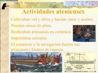 Actividades atenienses
Cultivaban vid y olivo y hacían vinos y aceites.
Poseían minas de plata.
Realizaban artesanías en cerámica.
Importaban cereales.
El comercio y la navegación fueron sus
principales fuentes de riqueza.
 