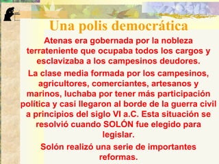 Una polis democrática
Atenas era gobernada por la nobleza
terrateniente que ocupaba todos los cargos y
esclavizaba a los campesinos deudores.
La clase media formada por los campesinos,
agricultores, comerciantes, artesanos y
marinos, luchaba por tener más participación
política y casi llegaron al borde de la guerra civil
a principios del siglo VI a.C. Esta situación se
resolvió cuando SOLÓN fue elegido para
legislar.
Solón realizó una serie de importantes
reformas.
 