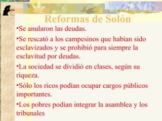 Reformas de Solón
•Se anularon las deudas.
•Se rescató a los campesinos que habían sido
esclavizados y se prohibió para siempre la
esclavitud por deudas.
•La sociedad se dividió en clases, según su
riqueza.
•Sólo los ricos podían ocupar cargos públicos
importantes.
•Los pobres podían integrar la asamblea y los
tribunales
 