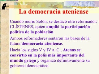 La democracia ateniense
Cuando murió Solón, se destacó otro reformador:
CLÍSTENES, quien amplió la participación
política de la población.
Ambos reformadores sentaron las bases de la
futura democracia ateniense.
Hacia los siglos V y IV a. C., Atenas se
convirtió en la polis más importante del
mundo griego y organizó definitivamente su
gobierno democrático.
 