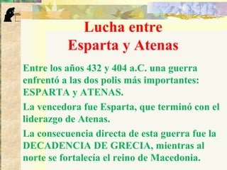 Lucha entre
Esparta y Atenas
Entre los años 432 y 404 a.C. una guerra
enfrentó a las dos polis más importantes:
ESPARTA y ATENAS.
La vencedora fue Esparta, que terminó con el
liderazgo de Atenas.
La consecuencia directa de esta guerra fue la
DECADENCIA DE GRECIA, mientras al
norte se fortalecía el reino de Macedonia.
 