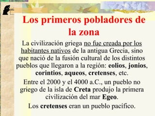 Los primeros pobladores de
la zona
La civilización griega no fue creada por los
habitantes nativos de la antigua Grecia, sino
que nació de la fusión cultural de los distintos
pueblos que llegaron a la región: eolios, jonios,
corintios, aqueos, cretenses, etc.
Entre el 2000 y el 4000 a.C., un pueblo no
griego de la isla de CretaCreta produjo la primera
civilización del mar EgeoEgeo.
Los cretensescretenses eran un pueblo pacífico.
 