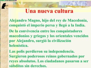 Una nueva cultura
Alejandro Magno, hijo del rey de Macedonia,
conquistó el imperio persa y llegó a la India.
De la convivencia entre los conquistadores
macedonios y griegos y los orientales vencidos
por Alejandro, surgió la civilización
helenística.
Las polis perdieron su independencia.
Surgieron poderosos reinos gobernados por
reyes absolutos. Los ciudadanos pasaron a ser
súbditos sin derechos.
 